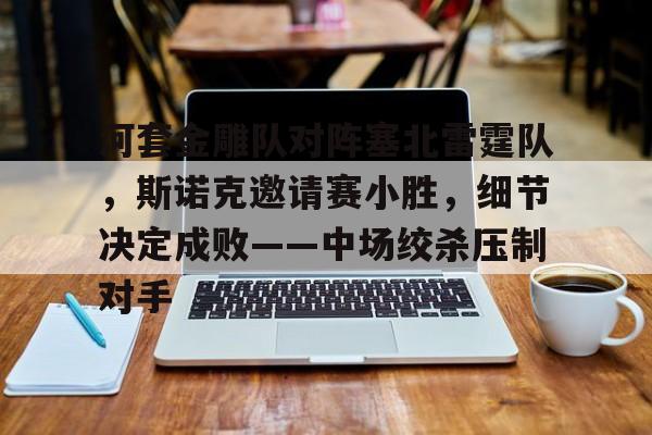 关于河套金雕队对阵塞北雷霆队，斯诺克邀请赛小胜，细节决定成败——中场绞杀压制对手的信息